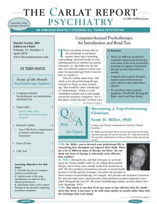 April 2015 PAGE 1
THE CARLAT REPORT
PSYCHIATRY
A CME Publication
IN THIS ISSUE
• Computer-Assisted 1
Psychotherapy: An Introduction
and Road Test
• Expert Q&A: 1
Scott D. Miller, PhD
Becoming a Top-Performing
Clinician
• Research Update 6
• Does rTMS Work as Augmentation
in Patients with Resistant
Depression?
• News of Note 7
• CME Test 7
Focus of the Month:
Psychotherapy Updates
Computer-Assisted Psychotherapy:
An Introduction and Road Test
AN UNBIASED MONTHLY COVERING ALL THINGS PSYCHIATRIC
Daniel Carlat, MD
Editor-in-Chief
Volume 13, Number 4
April 2015
www.thecarlatreport.com
Learning objectives for this
issue:
1. Describe the use of computer-
assisted psychotherapy.
2. Explain some of the ways
psychiatrists can improve their
clinical performance.
3. Summarize some of the current
findings in the literature regarding
psychiatric treatment.
Subscribe today!
Call 866-348-9279
There are plenty of ways that we
use technology in psychiatric
practice these days—including
e-prescribing, electronic health records,
referring patients to websites for psycho-
education, etc. But when was the last
time you referred a patient to their com-
puter for psychotherapy? Well, it may be
time to consider it.
First, let’s define some terms. This
article is not about delivering therapy
remotely via Skype or other technol-
ogy. That would be called “teletherapy”
or “telepsychiatry,” which is a well-
established modality and is increasingly
covered by insurance companies. Nor is
this about “virtual therapy” in which your
Continued on page 4
Continued on page 2
Becoming a Top-Performing
Clinician
Scott D. Miller, PhD
Founder and Director, International Center for Clinical
Excellence
Dr. Miller has disclosed that he receives payments for licensing
outcome measures for use by clinicians. Dr. Carlat has reviewed
this interview and found no evidence of bias in this educational
activity.
Q
AWith
the Expert
&
TCPR: Dr. Miller, you’ve devoted your professional life to
researching how therapists can improve their skills. There
are a lot of different types of therapy out there—do you
think one form of therapy is inherently more effective
than another?
Dr. Miller: Absolutely not, and that is because we are look-
ing at the wrong variables when we are talking about psycho-
therapy, and in some cases actually medication treatments as
well. The best predictor of treatment outcome in mental health
services is not the specific technique, but rather the provider of
those services. In psychotherapy, for example, who provides the treatment is between
five and nine times more important than what particular treatment approach is pro-
vided (Wampold BE, Imel ZE. The Great Psychotherapy Debate, second edition. New
York: Routledge; 2015).
TCPR: That means to me that if I’m any more or less effective than Dr. Smith
down the street, it has more to do with some quality in myself rather than with
the technique that I am using?
In Summary
• There are different models for
computer-assisted psychotherapy,
with some of the most researched
focusing on cognitive behavioral
therapy to treat depression or
anxiety.
• Programs that include therapist
support and involvement are
more effective than stand-alone
options.
• We test-drove three popular
programs: MoodGYM, Beating the
Blues, and Good Days Ahead.
 