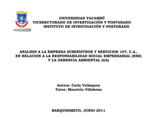 UNIVERSIDAD YACAMBÚVICERECTORADO DE INVESTIGACIÓN Y POSTGRADOINSTITUTO DE INVESTIGACIÓN Y POSTGRADO    ANALISIS A LA EMPRESA SUMINISTROS Y SERVICIOS 107, C.A.,EN RELACION A LA RESPONSABILIDAD SOCIAL EMPRESARIAL (RSE)Y LA GERENCIA AMBIENTAL (GA)      Autora: Carla VelásquezTutor: Mauricio Villabona    BARQUISIMETO, JUNIO 2011 