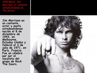 1943:Murió  Jim Morrison, el  cantante estadounidense de The Doors. Jim Morrison es un cantante, actor y poeta estadounidense nacido el 8 de diciembre de 1943, en Melbourne, Estados Unidos y falleció el 3 de julio de 1971, en París, Francia. Fue un célebre por ser el vocalista del grupo de Rock The Doors. 