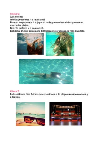 Viñeta 6:
(Las chicas)
Teresa: ¡Podemos ir a la piscina!
Blanca: No,podemos ir a jugar al tenis,que me han dicho que molan
mucho las pistas.
Bea: Yo prefiero ir a la playa,eh
Gabriella: Uf,que pereza,a la biblioteca mejor chicas,es más divertido.




Viñeta 7:
En los últimos días fuimos de excursiones a la playa,a museos,a cines, y
a teatros.
 