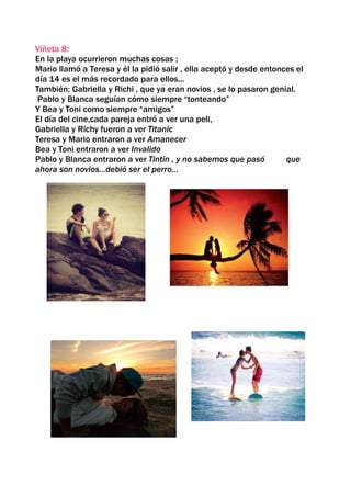 Viñeta 8:
En la playa ocurrieron muchas cosas ;
Mario llamó a Teresa y él la pidió salir , ella aceptó y desde entonces el
día 14 es el más recordado para ellos...
También; Gabriella y Richi , que ya eran novios , se lo pasaron genial.
 Pablo y Blanca seguían cómo siempre “tonteando”
Y Bea y Toni como siempre “amigos”
El día del cine,cada pareja entró a ver una peli,
Gabriella y Richy fueron a ver Titanic
Teresa y Mario entraron a ver Amanecer
Bea y Toni entraron a ver Invalido
Pablo y Blanca entraron a ver Tintin , y no sabemos que pasó         que
ahora son novios...debió ser el perro...
 