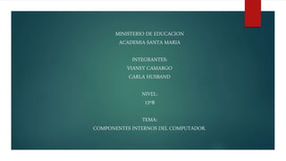 MINISTERIO DE EDUCACION
ACADEMIA SANTA MARIA
INTEGRANTES:
VIANEY CAMARGO
CARLA HUSBAND
NIVEL:
12ºB
TEMA:
COMPONENTES INTERNOS DEL COMPUTADOR.
 