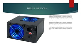 FUENTE DE PODER
La Fuente de Poder o Fuente de Alimentación es componente electrónico que sirve
para abastecer de electricidad al computador. Un nombre más adecuado sería el de
transformador, porque convierte o transforma corriente alterna (AC) en corriente
directa (DC), y baja el voltaje de 120 voltios AC a 12,5 voltios DC, necesarios para la
PC y sus componentes.
Además de suministrar la energía para operar la computadora, la fuente de poder
también asegura que esta no opere a menos que la corriente que se suministre sea
suficiente para que funcione de forma adecuada.
La fuente de poder es fácil de identificar porque el cable de suministro eléctrico se
inserta en un socket, ubicada en el exterior de la computadora, que pertenece a la
fuente.
 