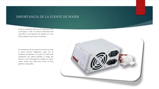 IMPORTANCIA DE LA FUENTE DE PODER
Es pues un componente vital para un PC, puesto que sin ella
no funcionaría. Un fallo en la fuente de alimentación puede
causar fallos en otros dispositivos del ordenador, por lo que
debemos asegurarnos que funcione correctamente.
Se recomienda por ello que la potencia de la fuente sea tal que
le permita funcionar holgadamente, puesto que los
ordenadores son dispositivos a los cuales se les suelen añadir
complementos que acabarán pidiendole la energia para
funcionar a esta. Si sobrecargamos el ordenador con ratones,
teclados, cámaras, luces, discos duros, lectores de discos,
grabadoras, tarjetas gráficas.
 