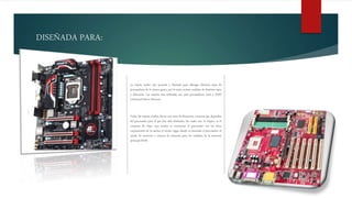 DISEÑADA PARA:
La tarjeta madre esta pensada y diseñada para albergar distintos tipos de
procesadores de la misma gama, por lo tanto existen modelos de distintos tipos
y fabricante. Las tarjetas más utilizadas son para procesadores Intel y AMD
(Advanced Micro Devices).
Todas las tarjetas madres llevan una serie de elementos comunes que dependen
del procesador para el que han sido diseñadas, los cuales son: el chipset, es el
conjunto de chips cuya misión es comunicar el procesador con los otros
componentes de la tarjeta; el zócalo, lugar donde va insertado el procesador; el
zócalo de memoria o ranuras de memoria para los módulos de la memoria
principal RAM.
 