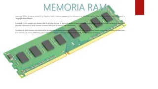 La memoria RAM es la memoria principal de un dispositivo donde se almacena programas y datos informativos. Las siglas RAM significan “Random Access Memory” traducido al español es
“Memoria de Acceso Aleatorio”.
La memoria RAM es conocida como memoria volátil lo cual quiere decir que los datos no se guardan de manera permanente, es por ello, que cuando deja de existir una fuente de energía en el
dispositivo la información se pierde. Asimismo, la memoria RAM puede ser reescrita y leída constantemente.
Los módulos de RAM, conocidos como memoria RAM son integrantes del hardware que contiene circuitos integrados que se unen al circuito impreso, estos módulos se instalan en la tarjeta madre
de un ordenador. Las memorias RAM forman parte de ordenadores, consolas de videojuegos, teléfonos móviles, tablets, entre otros aparatos electrónicos.
 