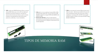 • DDR3: puede ser 2 veces más rápida que la memoria DRR2, la DDR3
teóricamente podía transferir datos a una tasa de reloj efectiva de 800-
2600 MHZ, comparado con el rango de DDR2 de 400-1200MHZ o 200-
533MHZ del DDR2.
• Memoria caché o RAM caché un caché es un sistema especial de
almacenamiento de alta velocidad, puede ser tanto un área de reservada
de la memoria principal como un dispositivo de almacenamiento de alta
velocidad independiente.
TIPOS DE MEMORIA RAM
• DDR: conocida como SDRAM (Synchronous Dram) es un tipo de
memoria RAM, dinámica que es casi un 20% más rápida que la
RAM EDO. Esta memoria entrelaza dos o más matrices de
memoria interna de manera que mientras se accede a una matriz,
la próxima se está preparando para acceder, dicha memoria
permite leer y escribir datos a 2 veces la velocidad buz.
• DDR2: son unas mejoras de la memoria DDR que permite que los
búferes de entrada – salida funcionan al doble de la frecuencia del
núcleo, permitiendo que durante cada ciclo de reloj se realizan 4
transferencias. Una memoria DDR a 200 MHZ reales entregaba
400 MHZ nominales, la DDR2 con esos mismos 200 MHZ entrega
800 MHZ NOMINALES.
 