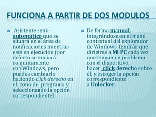  FUNCIONA A PARTIR DE DOS MODULOS Asistente semi-automático que se situará en el área de notificaciones mientras esté en ejecución (por defecto se iniciará conjuntamente con Windows, pero puedes cambiarlo haciendo click derecho en el ícono del programa y seleccionando la opción correspondiente). De forma manual, integrándose en el menú contextual del explorador de Windows. tendrán que dirigirse a Mi PC cada vez que tengan un problema con el dispositivo, hacer  click derecho sobre él, y escoger la opción correspondiente a Unlocker. 