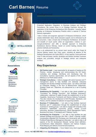Carl Barnes                      Resume

                                   Background
                                   I am a director at Intellisense Pty Ltd and have 21+ years experience within
                                   the IT industry, spanning many industrial sectors across many countries. I
                                   have progressed from Applications Development, Solution Architecting and
                                   Enterprise Application Integration, to Business Analysis and Strategic
                                   Consultancy. My current focus is on Strategy Execution through the
                                   application of the Enterprise Architecture (EA) Discipline. I recently helped
                                   develop an Enterprise Architecture Practice within a national IT Service
                                   Delivery organisation.
                                   I take a holistic and pragmatic approach to Enterprise Architecture, which
                                   creates stakeholder value, elicits executive support, and is embraced by all
                                   its consumers. I take a broad view of Enterprise Architecture, its function
                                   and breadth of ‘touch points’ within an organisation. I believe in ‘just-
                                   enough-architecture’ and offer a blended approach to Enterprise
                                   Architecture Service Delivery, based on current leading industry best
                                   practice methods and frameworks.
                                   This is all underpinned by my proven track record within the Project &
                                   Service Delivery space over many years, including all aspects of the
Certified Practitioner
                                   Software Development Life Cycle (SDLC). In this capacity I have performed
                                   most IT roles and tasks, namely; developer and solution architect, business
                                   analysis and consultant, through to strategic advisor and enterprise
                                   architect.


Associations                       Key Experience
                                      EA Practice Lead – I was responsible for all aspects of leading an EA
                                       Practice, namely: developing and communicating the EA brand,
                                       marketing and strategy, identifying and developing new EA
                                       Consultancy business opportunities, and all aspects of EA Service
 Centre for the
                                       Delivery to our Perth based clients;
 Advancement
 of the                               Strategic Consultancy – I able to engage with senior business and IT
 Enterprise                            management teams to help facilitate and elaborate enterprise
 Architecture                          strategies and develop strategic business cases. I am able to articulate
 Profession                            an Enterprise Strategy in the form of Mission/Vision Statements,
                                       Strategic Goals and Objectives, all underpinned by a set of Guiding
                                       Principles;
                                      Establishing EA Capability – I am able to help clients establish an
                                       ‘Foundation for Strategy Execution’, that facilitates Business/IT
                                       collaboration, alignment & agility through the establishment of an EA
                                       Capability, Governance Framework and Service Delivery Framework.
                                       This also includes the development of EA Principles, Standards, and
                                       Polices, and the validation & selection of supporting toolsets;
                                      Business IT Collaboration – I am able to help facilitate improved
                                       Business and IT collaboration through the establishment of virtual
 Association of
                                       ‘business-IT’ working groups. I am able to engage with all levels of the
 Open Group                            Business-IT stakeholder community groups, namely C-Level
 Enterprise
                                       executives, Business Leaders/Sponsors, Senior Management Teams,
 Architects                            Business End Users, IT Architects and IT Delivery Teams;
                                      Architecting the Enterprise – I am able to help facilitate the gap
                                       between Strategy and Execution (the ‘Plan -> Build -> Operate’ model),
                                       incorporating integrated EA Processes and Governance with existing
                                       Portfolio/Project/Service Management lifecycles. I am able to help in all
                                       aspects of the EA development lifecycle, namely Vision definition,
                                       Current/Future State elaboration, Solutions and Options Analysis,
 WA Enterprise                         Road Mapping and delivery Governance/Compliance;
 Architecture                         Integrating the Enterprise – I have helped many client organisations

                   Mobile: +61 407 870 945 | Email: Carl.Barnes@Intellisense.com.au
                                                                                                     Page |1
 