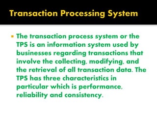  The transaction process system or the
TPS is an information system used by
businesses regarding transactions that
involve the collecting, modifying, and
the retrieval of all transaction data. The
TPS has three characteristics in
particular which is performance,
reliability and consistency.
 