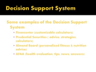 Some examples of the Decision Support
System
▪ Financenter (customizable calculators)
▪ Prudential Securities ( advice, strategies,
calculators)
▪ Almond Board (personalized fitness & nutrition
advice)
▪ AFAA (health evaluation, tips, news, answers)
 
