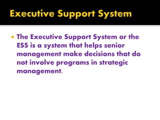  The Executive Support System or the
ESS is a system that helps senior
management make decisions that do
not involve programs in strategic
management.
 