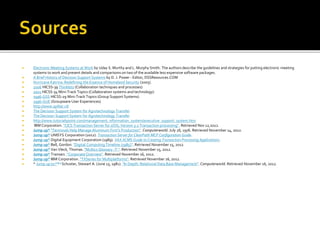  Electronic Meeting Systems at Work by Uday S. Murthy and L. Murphy Smith. The authors describe the guidelines and strategies for putting electronic meeting
systems to work and present details and comparisons on two of the available less expensive software packages.
 A Brief History of Decision Support Systems by D. J. Power - Editor, DSSResources.COM
 Hurricane Katrina: Redefining the Essence of Homeland Security (2005).
 2006 HICSS-39 Thinklets (Collaboration techniques and processes)
 2001 HICSS-34 Mini-Track Topics (Collaboration systems and technology)
 1996-GSS HICSS-29 Mini-Track Topics (Group Support Systems)
 1996-GUE (Groupware User Experiences)
 http://www.spilter.nl/
 The Decision Support System for Agrotechnology Transfer
 The Decision Support System for Agrotechnology Transfer
 http://www.tutorialspoint.com/management_information_system/executive_support_system.htm
 IBM Corporation. "CICS Transaction Server for z/OS, Version 3.2 Transaction processing". Retrieved Nov 12,2012.
 Jump up^ "Terminals Help Manage Aluminum Firm's Production". Computerworld. July 26, 1976. Retrieved November 14, 2012.
 Jump up^ UNISYS Corporation (2012). Transaction Server for ClearPath MCP Configuration Guide.
 Jump up^ Digital Equipment Corporation (1989). VAX ACMS Guide to Creating Transaction Processing Applications.
 Jump up^ Bell, Gordon. "Digital Computing Timeline (1985)". Retrieved November 15, 2012.
 Jump up^ Van Vleck, Thomas. "Multics Glossary -T-". Retrieved November 15, 2012.
 Jump up^ Transarc. "Corporate Overview". Retrieved November 16, 2012.
 Jump up^ IBM Corporation. "TXSeries for Multiplatforms". Retrieved November 16, 2012.
 ^ Jump up to:a b c Schuster, Stewart A. (June 15, 1981). "In Depth: Relational Data Base Management". Computerworld. Retrieved November 16, 2012.
 