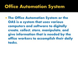  The Office Automation System or the
OAS is a system that uses various
computers and software to digitally
create, collect, store, manipulate, and
give information that is needed by the
office workers to accomplish their daily
tasks.
 