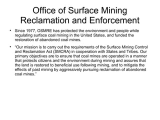 Office of Surface Mining
Reclamation and Enforcement

Since 1977, OSMRE has protected the environment and people while
regulating surface coal mining in the United States, and funded the
restoration of abandoned coal mines.

“Our mission is to carry out the requirements of the Surface Mining Control
and Reclamation Act (SMCRA) in cooperation with States and Tribes. Our
primary objectives are to ensure that coal mines are operated in a manner
that protects citizens and the environment during mining and assures that
the land is restored to beneficial use following mining, and to mitigate the
effects of past mining by aggressively pursuing reclamation of abandoned
coal mines.”
 