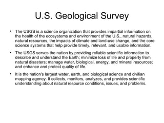U.S. Geological Survey

The USGS is a science organization that provides impartial information on
the health of the ecosystems and environment of the U.S., natural hazards,
natural resources, the impacts of climate and land-use change, and the core
science systems that help provide timely, relevant, and usable information.

The USGS serves the nation by providing reliable scientific information to
describe and understand the Earth; minimize loss of life and property from
natural disasters; manage water, biological, energy, and mineral resources;
and enhance and protect quality of life.

It is the nation's largest water, earth, and biological science and civilian
mapping agency. It collects, monitors, analyzes, and provides scientific
understanding about natural resource conditions, issues, and problems.
 