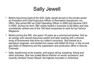 Sally Jewell

Before becoming head of the DOI, Sally Jewell served in the private sector
as President and Chief Executive Officer of Recreation Equipment, Inc.
(REI). She joined REI as Chief Operating Officer in 2000 and became CEO
in 2005. During her term, REI nearly tripled in business to $2 billion and was
consistently ranked one of the 100 best companies to work for by Fortune
Magazine.

Before joining the REI, she spent 19 years as a commercial banker, first as
an energy and natural resources expert and later working with a diverse
array of businesses that drive our nation’s economy. She trained as a
petroleum engineer, and started her career with Mobil Oil Corp. in the oil and
gas fields of Oklahoma and the exploration and production office in Denver,
Colorado.

Sally Jewell loves to be outside, and enjoys skiing, kayaking, hiking and
other activities. She has scaled Mount Rainier on seven occasions, and
recently climbed Vinson Massif, the highest mountain in Antarctica.
 