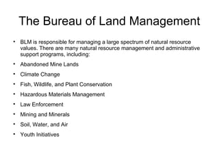 The Bureau of Land Management

BLM is responsible for managing a large spectrum of natural resource
values. There are many natural resource management and administrative
support programs, including:

Abandoned Mine Lands

Climate Change

Fish, Wildlife, and Plant Conservation

Hazardous Materials Management

Law Enforcement

Mining and Minerals

Soil, Water, and Air

Youth Initiatives
 