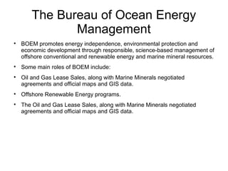 The Bureau of Ocean Energy
Management

BOEM promotes energy independence, environmental protection and
economic development through responsible, science-based management of
offshore conventional and renewable energy and marine mineral resources.

Some main roles of BOEM include:

Oil and Gas Lease Sales, along with Marine Minerals negotiated
agreements and official maps and GIS data.

Offshore Renewable Energy programs.

The Oil and Gas Lease Sales, along with Marine Minerals negotiated
agreements and official maps and GIS data.
 