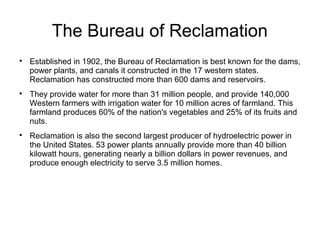 The Bureau of Reclamation

Established in 1902, the Bureau of Reclamation is best known for the dams,
power plants, and canals it constructed in the 17 western states.
Reclamation has constructed more than 600 dams and reservoirs.

They provide water for more than 31 million people, and provide 140,000
Western farmers with irrigation water for 10 million acres of farmland. This
farmland produces 60% of the nation's vegetables and 25% of its fruits and
nuts.

Reclamation is also the second largest producer of hydroelectric power in
the United States. 53 power plants annually provide more than 40 billion
kilowatt hours, generating nearly a billion dollars in power revenues, and
produce enough electricity to serve 3.5 million homes.
 