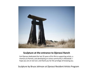 Sculpture at the entrance to Djerassi Ranch
Carl Djerassi dedicated the last 35 years of his life to supporting artists, a
memory to Pamela, and developing an artists community in Woodside. I
hope you are at rest Carl, and thank you for the privilege of knowing you.
Sculpture by Bruce Johnson at Djerassi Resident Artists Program
 