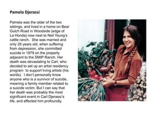 Pamela Djerassi
Pamela was the older of the two
siblings, and lived in a home on Bear
Gulch Road in Woodside (edge of
La Honda) now next to Neil Young’s
cattle ranch. She was married and
only 28 years old, when suffering
from depression, she committed
suicide in 1979 on the property
adjacent to the SMIP Ranch. Her
death was devastating to Carl, who
decided to set up an artist residency
program to support living artists (his
words). I don’t personally know
anyone who is a survivor of suicide,
meaning a family member related to
a suicide victim. But I can say that
her death was probably the most
significant event in Carl Djerassi’s
life, and affected him profoundly.
 