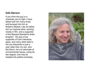 Dale Djerassi
If you think this guy is a
character you’re right, I have
talked with him many times
and bumped into him at
Robert’s Market. Like his father
he’s an inspired artist, working
mostly in film, and a supporter
of the Djerassi Resident’s Artist
program. He was a true
supporter of Carl’s literature,
plays, and many artist salon’s.
His son Alexander is just a
year older than my son, and
like Devin, he’s an advocate of
environmental issues, using his
law degree, and may be
headed into politics someday.
 