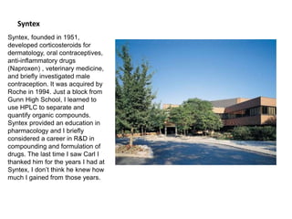 Syntex
Syntex, founded in 1951,
developed corticosteroids for
dermatology, oral contraceptives,
anti-inflammatory drugs
(Naproxen) , veterinary medicine,
and briefly investigated male
contraception. It was acquired by
Roche in 1994. Just a block from
Gunn High School, I learned to
use HPLC to separate and
quantify organic compounds.
Syntex provided an education in
pharmacology and I briefly
considered a career in R&D in
compounding and formulation of
drugs. The last time I saw Carl I
thanked him for the years I had at
Syntex, I don’t think he knew how
much I gained from those years.
 