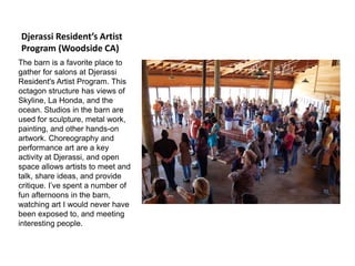 Djerassi Resident’s Artist
Program (Woodside CA)
The barn is a favorite place to
gather for salons at Djerassi
Resident's Artist Program. This
octagon structure has views of
Skyline, La Honda, and the
ocean. Studios in the barn are
used for sculpture, metal work,
painting, and other hands-on
artwork. Choreography and
performance art are a key
activity at Djerassi, and open
space allows artists to meet and
talk, share ideas, and provide
critique. I’ve spent a number of
fun afternoons in the barn,
watching art I would never have
been exposed to, and meeting
interesting people.
 