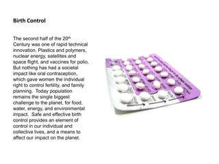 Birth Control
The second half of the 20th
Century was one of rapid technical
innovation. Plastics and polymers,
nuclear energy, satellites and
space flight, and vaccines for polio.
But nothing has had a societal
impact like oral contraception,
which gave women the individual
right to control fertility, and family
planning. Today population
remains the single biggest
challenge to the planet, for food,
water, energy, and environmental
impact. Safe and effective birth
control provides an element of
control in our individual and
collective lives, and a means to
affect our impact on the planet.
 