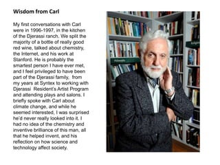 Wisdom from Carl
My first conversations with Carl
were in 1996-1997, in the kitchen
of the Djerassi ranch. We split the
majority of a bottle of really good
red wine, talked about chemistry,
the Internet, and his work at
Stanford. He is probably the
smartest person I have ever met,
and I feel privileged to have been
part of the Djerassi family, from
my years at Syntex to working with
Djerassi Resident’s Artist Program
and attending plays and salons. I
briefly spoke with Carl about
climate change, and while he
seemed interested, I was surprised
he’d never really looked into it. I
had no idea of the chemistry and
inventive brilliance of this man, all
that he helped invent, and his
reflection on how science and
technology affect society.
 