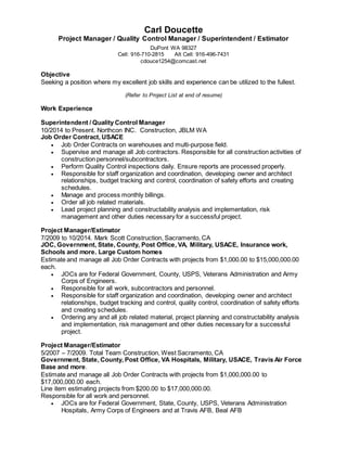 Carl Doucette
Project Manager / Quality Control Manager / Superintendent / Estimator
DuPont WA 98327
Cell: 916-710-2815 Alt Cell: 916-496-7431
cdouce1254@comcast.net
Objective
Seeking a position where my excellent job skills and experience can be utilized to the fullest.
(Refer to Project List at end of resume)
Work Experience
Superintendent / Quality Control Manager
10/2014 to Present. Northcon INC. Construction, JBLM WA
Job Order Contract, USACE
 Job Order Contracts on warehouses and multi-purpose field.
 Supervise and manage all Job contractors. Responsible for all construction activities of
construction personnel/subcontractors.
 Perform Quality Control inspections daily. Ensure reports are processed properly.
 Responsible for staff organization and coordination, developing owner and architect
relationships, budget tracking and control, coordination of safety efforts and creating
schedules.
 Manage and process monthly billings.
 Order all job related materials.
 Lead project planning and constructability analysis and implementation, risk
management and other duties necessary for a successful project.
Project Manager/Estimator
7/2009 to 10/2014. Mark Scott Construction, Sacramento, CA
JOC, Government, State, County, Post Office, VA, Military, USACE, Insurance work,
Schools and more. Large Custom homes
Estimate and manage all Job Order Contracts with projects from $1,000.00 to $15,000,000.00
each.
 JOCs are for Federal Government, County, USPS, Veterans Administration and Army
Corps of Engineers.
 Responsible for all work, subcontractors and personnel.
 Responsible for staff organization and coordination, developing owner and architect
relationships, budget tracking and control, quality control, coordination of safety efforts
and creating schedules.
 Ordering any and all job related material, project planning and constructability analysis
and implementation, risk management and other duties necessary for a successful
project.
Project Manager/Estimator
5/2007 – 7/2009. Total Team Construction, West Sacramento, CA
Government, State, County, Post Office, VA Hospitals, Military, USACE, Travis Air Force
Base and more.
Estimate and manage all Job Order Contracts with projects from $1,000,000.00 to
$17,000,000.00 each.
Line item estimating projects from $200.00 to $17,000,000.00.
Responsible for all work and personnel.
 JOCs are for Federal Government, State, County, USPS, Veterans Administration
Hospitals, Army Corps of Engineers and at Travis AFB, Beal AFB
 