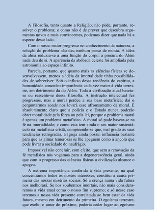 A Filosofia, tanto quanto a Religião, não pôde, portanto, re-
solver o problema; e como não é de prever que descubra argu-
mentos novos e mais convincentes, podemos dizer que nada há a
esperar desse lado.
    Com o nosso maior progresso no conhecimento da natureza, a
solução do problema não deu nenhum passo de monta. A idéia
da alma reduziu-se a uma função do corpo; a procura do Além
nada deu de si. A aparência da abóbada celeste foi ampliada pela
astronomia ao espaço infinito.
    Parecia, portanto, que quanto mais as ciências físicas se de-
senvolvessem, menos a idéia da imortalidade tinha possibilida-
des de sobreviver. Sob o influxo dessa tendência do espírito, a
humanidade concedeu importância cada vez maior à vida terres-
tre, em detrimento da do Além. Toda a civilização atual baseia-
se ou ressente-se dessa filosofia. A instrução intelectual fez
progressos, mas a moral perdeu a sua base metafísica; daí o
perguntarmos aonde nos levará esse afrouxamento da moral. É
absolutamente claro que a polícia e o Estado nunca poderão
obter moralidade pela força ou pela lei, porque o problema moral
é apenas um problema metafísico. A moral só pode basear-se na
fé na imortalidade; e como esta tem ainda o seu maior sustentá-
culo na metafísica cristã, compreende-se que, mal grado as suas
tendências retrógradas, a Igreja ainda possui influência bastante
para que as almas temerosas se lhe apeguem como à ancora que
pode livrar a sociedade do naufrágio.
    Impossível não concluir, com efeito, que sem a renovação da
fé metafísica nós vogamos para a degenerescência geral, ainda
que com o progresso das ciências físicas a civilização alcance o
apogeu.
    A extrema importância conferida à vida presente, na qual
concentramos todos os nossos interesses, constitui a causa pri-
meira das nossas misérias sociais. Só a crença numa vida futura
nos melhorará. Se nos soubermos imortais, não mais considera-
remos a vida atual como o nosso fim supremo; e só nesse caso
teremos a nossa vida presente correlatada ao bem estar da vida
futura, mesmo em detrimento da primeira. O egoísmo terrestre,
que exclui o amor do próximo, poderia ceder lugar ao egoísmo
 