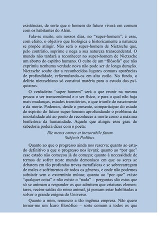 existências, de sorte que o homem do futuro viverá em comum
com os habitantes do Além.
   Fala-se muito, em nossos dias, no “super-homem”; é esse,
com efeito, o objetivo que biológica e historicamente a natureza
se propõe atingir. Não será o super-homem de Nietzsche que,
pelo contrário, suprime e nega a sua natureza transcendental. O
mundo não tardará a reconhecer no super-homem de Nietzsche
um aborto do espírito humano. O culto de um “filósofo” que não
exprimiu nenhuma verdade nova não pode ser de longa duração.
Nietzsche soube dar a reconhecidos lugares comuns aparências
de profundidade, reformulando-os em alto estilo. No fundo, o
delírio nietzschiano só constitui matéria para o estudo dos psi-
quiatras.
   O verdadeiro “super homem” será o que reunir na mesma
pessoa o ser transcendental e o ser físico, e para o qual não haja
mais mudanças, estados transitórios, o que triunfe do nascimento
e da morte. Podemos, desde o presente, comparticipar do estado
de espírito do futuro super-homem aprofundando o problema da
imortalidade até ao ponto de reconhecer a morte como a máxima
benfeitora da humanidade. Aquele que atingiu esse grau de
sabedoria poderá dizer com o poeta:
              Ille metus omnes et inexorabile fatum
                         Subjecit Pedibus.
    Quanto ao que o progresso ainda nos reserva; quanto ao esta-
do definitivo a que o progresso nos levará; quanto ao “por que”
esse estado não começou já do começo; quanto à necessidade de
termos de sofrer neste mundo demoníaco em que os seres se
debatem em tão profundas trevas metafísicas e se sobrecarregam
de males e sofrimentos de todos os gêneros, e onde não podemos
subsistir sem o extermínio mútuo; quanto ao “por que” existe
“qualquer coisa” e não existe o “nada” – perguntas são estas que
só se animam a responder os que admitem que criaturas elemen-
tares, recém-saídas do reino animal, já possam estar habilitadas a
solver o grande enigma do Universo.
    Quanto a mim, renuncio a tão ingênua empresa. Não quero
tornar-me um Ícaro filosófico – sorte comum a todos os que
 