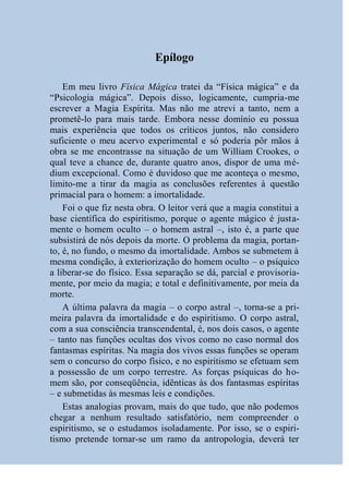 Epílogo

    Em meu livro Física Mágica tratei da “Física mágica” e da
“Psicologia mágica”. Depois disso, logicamente, cumpria-me
escrever a Magia Espírita. Mas não me atrevi a tanto, nem a
prometê-lo para mais tarde. Embora nesse domínio eu possua
mais experiência que todos os críticos juntos, não considero
suficiente o meu acervo experimental e só poderia pôr mãos à
obra se me encontrasse na situação de um William Crookes, o
qual teve a chance de, durante quatro anos, dispor de uma mé-
dium excepcional. Como é duvidoso que me aconteça o mesmo,
limito-me a tirar da magia as conclusões referentes à questão
primacial para o homem: a imortalidade.
    Foi o que fiz nesta obra. O leitor verá que a magia constitui a
base científica do espiritismo, porque o agente mágico é justa-
mente o homem oculto – o homem astral –, isto é, a parte que
subsistirá de nós depois da morte. O problema da magia, portan-
to, é, no fundo, o mesmo da imortalidade. Ambos se submetem à
mesma condição, à exteriorização do homem oculto – o psíquico
a liberar-se do físico. Essa separação se dá, parcial e provisoria-
mente, por meio da magia; e total e definitivamente, por meia da
morte.
    A última palavra da magia – o corpo astral –, torna-se a pri-
meira palavra da imortalidade e do espiritismo. O corpo astral,
com a sua consciência transcendental, é, nos dois casos, o agente
– tanto nas funções ocultas dos vivos como no caso normal dos
fantasmas espíritas. Na magia dos vivos essas funções se operam
sem o concurso do corpo físico, e no espiritismo se efetuam sem
a possessão de um corpo terrestre. As forças psíquicas do ho-
mem são, por conseqüência, idênticas às dos fantasmas espíritas
– e submetidas às mesmas leis e condições.
    Estas analogias provam, mais do que tudo, que não podemos
chegar a nenhum resultado satisfatório, nem compreender o
espiritismo, se o estudamos isoladamente. Por isso, se o espiri-
tismo pretende tornar-se um ramo da antropologia, deverá ter
 