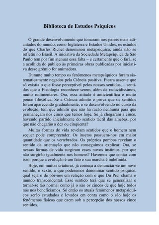 Biblioteca de Estudos Psíquicos

    O grande desenvolvimento que tomaram nos paises mais adi-
antados do mundo, como Inglaterra e Estados Unidos, os estudos
do que Charles Richet denominou metapsíquica, ainda não se
refletiu no Brasil. A iniciativa da Sociedade Metapsíquica de São
Paulo tem por fim atenuar essa falta – e certamente que o fará, se
a acolhida do público às primeiras obras publicadas por iniciati-
va desse grêmio for animadora.
    Durante multo tempo os fenômenos metapsíquicos foram sis-
tematicamente negados pela Ciência positiva. Ficara assente que
só existia o que fosse perceptível pelos nossos sentidos, – senti-
dos que a Fisiologia reconhece serem, além de reduzidíssimos,
muito rudimentares. Ora, essa atitude é anticientífica e muito
pouco filosófica. Se a Ciência admite e prova que os sentidos
foram aparecendo gradualmente, e se desenvolvendo no curso da
evolução, tem que admitir que não há razão nenhuma para que
permaneçam nos cinco que temos hoje. Se já chegaram a cinco,
havendo partido inicialmente do sentido táctil das amebas, por
que não chegarão a dez ou cinqüenta?
    Muitas formas de vida revelam sentidos que o homem nem
sequer pode compreender. Os insetos possuem-nos em maior
quantidade que os vertebrados. Os próprios pombos revelam o
sentido da orientação que não conseguimos explicar. Ora, se
nessas formas de vida surgiram esses novos instintos, por que
não surgirão igualmente nos homens? Havemos que contar com
isso, porque a evolução é um fato e sua marcha é indefinida.
    Hoje, em muitas criaturas, já começa a denunciar-se um novo
sentido, o sexto, a que poderemos denominar sentido psíquico,
qual seja o de pôr-nos em relação com o que Du Prel chama o
mundo transcendental. Esse sentido terá que se generalizar e
tornar-se tão normal como já o são os cincos de que hoje todos
nós nos beneficiamos. Só então os atuais fenômenos metapsíqui-
cos serão estudados e levados em conta como o são hoje os
fenômenos físicos que caem sob a percepção dos nossos cinco
sentidos.
 
