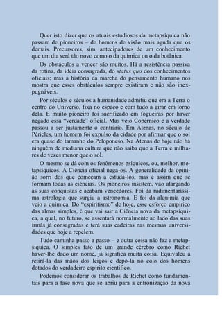 Quer isto dizer que os atuais estudiosos da metapsíquica não
passam de pioneiros – de homens de visão mais aguda que os
demais. Precursores, sim, antecipadores de um conhecimento
que um dia será tão novo como o da química ou o da botânica.
    Os obstáculos a vencer são muitos. Há a resistência passiva
da rotina, da idéia consagrada, do status quo dos conhecimentos
oficiais; mas a história da marcha do pensamento humano nos
mostra que esses obstáculos sempre existiram e não são inex-
pugnáveis.
    Por séculos e séculos a humanidade admitiu que era a Terra o
centro do Universo, fixa no espaço e com tudo a girar em torno
dela. E muito pioneiro foi sacrificado em fogueiras por haver
negado essa “verdade” oficial. Mas veio Copérnico e a verdade
passou a ser justamente o contrário. Em Atenas, no século de
Péricles, um homem foi expulso da cidade por afirmar que o sol
era quase do tamanho do Peloponeso. Na Atenas de hoje não há
ninguém de mediana cultura que não saiba que a Terra é milha-
res de vezes menor que o sol.
    O mesmo se dá com os fenômenos psíquicos, ou, melhor, me-
tapsíquicos. A Ciência oficial nega-os. A generalidade da opini-
ão sorri dos que começam a estudá-los, mas é assim que se
formam todas as ciências. Os pioneiros insistem, vão alargando
as suas conquistas e acabam vencedores. Foi da rudimentaríssi-
ma astrologia que surgiu a astronomia. E foi da alquimia que
veio a química. Do “espiritismo” de hoje, esse esforço empírico
das almas simples, é que vai sair a Ciência nova da metapsíqui-
ca, a qual, no futuro, se assentará normalmente ao lado das suas
irmãs já consagradas e terá suas cadeiras nas mesmas universi-
dades que hoje a repelem.
    Tudo caminha passo a passo – e outra coisa não faz a metap-
síquica. O simples fato de um grande cérebro como Richet
haver-lhe dado um nome, já significa muita coisa. Equivaleu a
retirá-la das mãos dos leigos e depô-la no colo dos homens
dotados do verdadeiro espírito científico.
    Podemos considerar os trabalhos de Richet como fundamen-
tais para a fase nova que se abriu para a entronização da nova
 