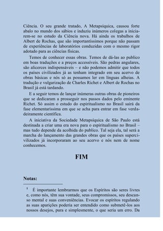 Ciência. O seu grande tratado, A Metapsíquica, causou forte
abalo no mundo dos sábios e induziu inúmeros colegas a inicia-
rem-se no estudo da Ciência nova. Há ainda os trabalhos de
Albert de Rochas, que são importantíssimos porque não passam
de experiências de laboratórios conduzidas com o mesmo rigor
adotado para as ciências físicas.
    Temos de conhecer essas obras. Temos de dá-las ao publico
em boas traduções e a preços accessíveis. São pedras angulares,
são alicerces indispensáveis – e não podemos admitir que todos
os países civilizados já as tenham integrado em seu acervo de
obras básicas e nós só as possamos ler em línguas alheias. A
tradução e vulgarização de Charles Richet e Albert de Rochas no
Brasil já está tardando.
    E a seguir temos de lançar inúmeras outras obras de pioneiros
que se dedicaram a prosseguir nos passos dados pelo eminente
Richet. Só assim o estudo do espiritualismo no Brasil sairá da
fase elementaríssima em que se acha para entrar em fase verda-
deiramente científica.
    A iniciativa da Sociedade Metapsíquica de São Paulo está
destinada a criar uma era nova para o espiritualismo no Brasil –
mas tudo depende da acolhida do publico. Tal seja ela, tal será a
marcha do lançamento das grandes obras que os países superci-
vilizados já incorporaram ao seu acervo e nós nem de nome
conhecemos.

                            FIM


Notas:
 1
     É importante lembrarmos que os Espíritos são seres livres
 e, como nós, têm sua vontade, seus compromissos, seu descan-
 so mental e suas conveniências. Evocar os espíritos regulando
 as suas aparições poderia ser entendido como submetê-los aos
 nossos desejos, pura e simplesmente, o que seria um erro. Da
 