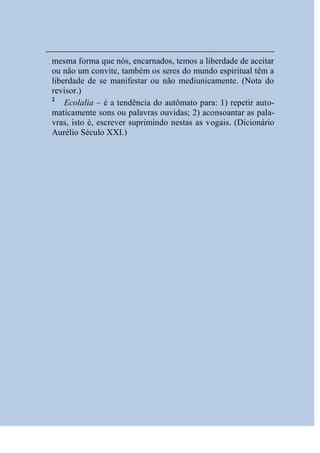 mesma forma que nós, encarnados, temos a liberdade de aceitar
ou não um convite, também os seres do mundo espiritual têm a
liberdade de se manifestar ou não mediunicamente. (Nota do
revisor.)
2
    Ecolalia – é a tendência do autômato para: 1) repetir auto-
maticamente sons ou palavras ouvidas; 2) aconsoantar as pala-
vras, isto é, escrever suprimindo nestas as vogais. (Dicionário
Aurélio Século XXI.)
 