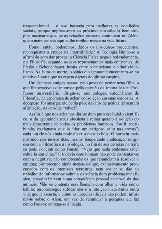transcendental – e isso bastaria para melhorar as condições
sociais, porque implica amor ao próximo; um cálculo bem sim-
ples mostraria que, se as relações pessoais continuam no Além,
quem mais semeia aqui colhe melhor messe na vida futura.
    Como, então, poderemos, dados os insucessos precedentes,
reconquistar a crença na imortalidade? A Teologia limita-se a
afirmá-la sem dar provas; a Ciência Física nega-a redondamente,
e a Filosofia, segundo os seus representantes mais eminentes, de
Platão a Schopenhauer, hesita entre o panteísmo e o individua-
lismo. Na hora da morte, o sábio e o ignorante encontram-se no
relativo à sorte que os espera depois do último suspiro.
    Um de meus amigos passou pelo pesar de perder uma filha, o
que lhe reavivou o interesse pela questão da imortalidade. Pro-
fessor universitário, dirigiu-se aos colegas, catedráticos de
Filosofia, na esperança de achar consolação em suas respostas. A
decepção foi amarga: ele pedia pão; davam-lhe pedras; procurara
afirmação, davam-lhe “talvez”.
    Assim é que nos achamos diante dum puro escândalo científi-
co, o da ignorância mais absoluta a reinar quanto à solução do
mais importante de todos os problemas humanos. Swift, mori-
bundo, exclamava que ia “dar um perigoso salto nas trevas”;
cada um de nós ainda pode dizer o mesmo hoje. O homem mais
instruído dos nossos dias, mesmo temperando a educação religi-
osa com a Filosofia e a Fisiologia, no fim de sua carreira na terra
só pode concluir como Fausto: “Vejo que nada podemos saber
sobre lá em cima.” E todavia esse homem não pode contentar-se
com a negativa; não compreende os que renunciam a resolver o
enigma; compreende ainda menos os que, exclusivamente preo-
cupados com os interesses terrestres, nem sequer se dão ao
trabalho de informar-se sobre a existência dum problema metafí-
sico, e assim baixam a sua consciência pessoal ao nível da dos
animais. Não se contenta esse homem com olhar a vida como
hábito; não consegue sufocar em si a intuição inata duma outra
vida que o assusta; e como as ciências oficiais não podem infor-
má-lo sobre o Além, em vez de renunciar à pesquisa ele faz
como Fausto: entrega-se à magia.
 