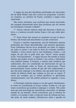 A magia era uma das disciplinas professadas nas universida-
des da Idade Média; hoje não a temos nos programas. O profes-
sor moderno, ao contrário de Fausto, considera a magia como
superstição.
    Não estará, entretanto, esse ocultismo que nossas universida-
des renegam demonstrado pelas duas premissas que até mesmo
um fisiologista é forçado a admitir?
    1°- Nossas ciências naturais ainda não disseram a última pa-
lavra, e a natureza esconde muitas forças e leis que ainda igno-
ramos.
    2°- Essas forças não nascem no momento em que as desco-
brimos; não teriam sido descobertas se já não existissem.
    Forçoso é concluir, logicamente, que há fenômenos naturais
produzidos por forças desconhecidas, cuja natureza ignoramos.
Esses fenômenos devem ter-se produzido em todos os tempos,
em todos os países e em todas as fases da evolução científica.
Também o nosso século tem os seus fenômenos ocultos, a sua
magia, de que não se pode dizer que “talvez” exista, porque
existe “necessariamente”. A magia tem por fim estudar as forças
latentes que podem existir no homem e nas coisas, e determinar
suas relações mutuas. O homem, a criatura mais complexa que
conhecemos, deve ser considerado um microcosmo em que se
acham concentradas todas as forças do macrocosmo. Possui
necessariamente forças ocultas de que não tem conhecimento e
que não pode empregar a seu talante, mas que pode fazer sair do
estado de latência desde que conheça as leis que as regem. É
assim, por exemplo, que os sonhos proféticos se apresentam
espontaneamente, mas não podem produzir-se segundo o nosso
desejo.
    A Psicologia moderna engana-se em não querer absolutamen-
te tomar em consideração as forças ocultas. Estuda só a de que
temos consciência que podemos empregar à vontade. Não sendo
mais que uma psicologia de experiências conscientes, só abrange
metade do seu domínio. Nossa consciência, que se sintetiza no
cérebro e se estende a todo o corpo por meio do sistema nervoso,
não pode, de modo nenhum, informar-nos sobre a questão da
 