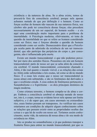 existência e da natureza da alma. Se a alma existe, temos de
procurá-la fora da consciência cerebral; porque nela apenas
achamos metade do que por definição é o homem. Como as
forças ocultas do homem não nascem de sua natureza física, seu
cérebro não pode ter consciência dessas forças; elas procedem
necessariamente de um ser especial, do homem oculto – e eis
aqui uma consideração muito importante para o problema da
imortalidade. A Psicologia moderna, efetivamente, só trata da
questão da imortalidade no que se refere ao homem considerado
como ser físico; mas é forçoso abordar a questão do homem
considerado como ser oculto. Desnecessário dizer que a Psicolo-
gia oculta parte da admissão da existência de um ser transcen-
dental, que não participa das peripécias do corpo e, por conse-
guinte, não é influenciado pela morte.
    Existe um mundo transcendental: o que não podemos perce-
ber por meio dos sentidos físicos. Possuímos em nós um homem
transcendental: parte de nosso ser que se acha além da consciên-
cia cerebral. O mundo transcendental, comumente chamado o
Além, é tão real quanto o mundo visível, e as relações das coisas
no Além estão submetidas a leis exatas, tal como se dá no mundo
físico. É a essas leis exatas que o nosso ser transcendental (a
nossa alma) está submetido, e são os fenômenos daí derivados o
que o ocultismo estuda. A essa ordem de fenômenos pertencem o
Sonambulismo e o Espiritismo – os dois principais domínios da
magia moderna.
    Como criatura terrestre, o homem compõe-se de alma e cor-
po. Embora a consciência cerebral só abranja metade do nosso
ser, isto é, o corpo, torna-se evidente haver nele apenas um limite
subjetivo, e é de supor que, em casos anormais ou extraordiná-
rios, esses limites possam ser transpostos. Ao verificar tais casos
estaríamos em condições de adquirir algum conhecimento sobre
as relações que possam existir entre as propriedades ocultas das
coisas e o que há de oculto em nosso ser. Teríamos assim conhe-
cimento, nesta vida, da natureza dá nossa alma e do seu modo de
existência no Além.
    Isto se produz no sonambulismo; e já que podemos transpor a
fronteira física para entrar no mundo transcendental, por que os
 