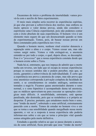 Encaremos de início o problema da imortalidade: vamos pro-
vá-la com o auxílio de fatos experimentais.
    O meio mais simples seria recorrer às experiências espíritas,
já que elas provam a sobrevivência dos mortos; mas embora eu
muito aprecie o valor destas provas, ainda não considero o
espiritismo uma Ciência experimental, pois não podemos contar
com o êxito absoluto de suas experiências. O homem vivo é um
elemento mais seguro do que um desencarnado quando se trata
de experimentação. Temos, pois, de basear nossas provas em
fatos constatados pela experiência nos vivos.
    Quando a homem morre, nenhum sinal exterior denuncia a
separação entre a alma e o corpo. Vemos cessar um, mas não
vemos surgir outro. Vemos a vida extinguir-se, a anestesia
estender-se por todo o corpo, o qual, depois disso, se decompõe.
Esse é o “processus” que a nossa experiência constata desde que
o homem existe sobre a Terra.
    Nada há aí, entretanto, que nos impeça de admitir que a morte
tenha um reverso, um lado que só escapa às nossas experiências
porque os nossos sentidos não o podem perceber, mas que, se
existe, garantirá a sobrevivência da individualidade. É certo que
a experiência nos prova a anestesia do corpo, mas não prova que
esse anestésico corresponda à privação completa da faculdade de
sentir, e se considerarmos os estados análogos, sentimo-nos
tentados a negá-lo. Ficamos quase anestesiados durante o sono
normal, e o sono hipnótico é acompanhado duma tal anestesia,
que os médicos aproveitam-na para executar as operações cirúr-
gicas mais difíceis. A sensibilidade, entretanto, está apenas
paralisada, não destruída, pois que se restabelece a si própria ao
despertar. É preciso, portanto, que estudemos muito bem o sono,
esse “irmão da morte”, sobretudo o sono artificial, extremamente
parecido com a morte. Temos de estudar no homem vivo o em
que se torna a sua sensibilidade quando mergulhado nessa morte
aparente, e ver se a resposta à nossa experiência não poderia
informar-nos sobre o em que se torna o princípio vital quando
somos atingidos pela morte definitiva.
    Estudada a questão relativa ao que se passa durante a aneste-
sia do sono artificial, ficou provado que esse “irmão da morte”
 