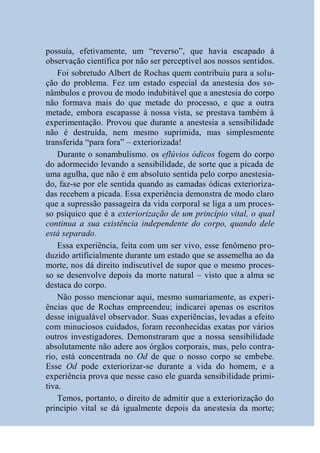 possuía, efetivamente, um “reverso”, que havia escapado à
observação científica por não ser perceptível aos nossos sentidos.
    Foi sobretudo Albert de Rochas quem contribuiu para a solu-
ção do problema. Fez um estado especial da anestesia dos so-
nâmbulos e provou de modo indubitável que a anestesia do corpo
não formava mais do que metade do processo, e que a outra
metade, embora escapasse à nossa vista, se prestava também à
experimentação. Provou que durante a anestesia a sensibilidade
não é destruída, nem mesmo suprimida, mas simplesmente
transferida “para fora” – exteriorizada!
    Durante o sonambulismo. os eflúvios ódicos fogem do corpo
do adormecido levando a sensibilidade, de sorte que a picada de
uma agulha, que não é em absoluto sentida pelo corpo anestesia-
do, faz-se por ele sentida quando as camadas ódicas exterioriza-
das recebem a picada. Essa experiência demonstra de modo claro
que a supressão passageira da vida corporal se liga a um proces-
so psíquico que é a exteriorização de um princípio vital, o qual
continua a sua existência independente do corpo, quando dele
está separado.
    Essa experiência, feita com um ser vivo, esse fenômeno pro-
duzido artificialmente durante um estado que se assemelha ao da
morte, nos dá direito indiscutível de supor que o mesmo proces-
so se desenvolve depois da morte natural – visto que a alma se
destaca do corpo.
    Não posso mencionar aqui, mesmo sumariamente, as experi-
ências que de Rochas empreendeu; indicarei apenas os escritos
desse inigualável observador. Suas experiências, levadas a efeito
com minuciosos cuidados, foram reconhecidas exatas por vários
outros investigadores. Demonstraram que a nossa sensibilidade
absolutamente não adere aos órgãos corporais, mas, pelo contra-
rio, está concentrada no Od de que o nosso corpo se embebe.
Esse Od pode exteriorizar-se durante a vida do homem, e a
experiência prova que nesse caso ele guarda sensibilidade primi-
tiva.
    Temos, portanto, o direito de admitir que a exteriorização do
principio vital se dá igualmente depois da anestesia da morte;
 