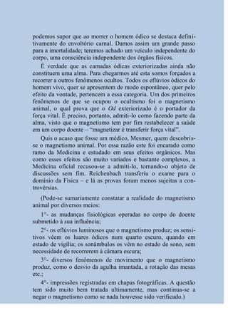 podemos supor que ao morrer o homem ódico se destaca defini-
tivamente do envoltório carnal. Damos assim um grande passo
para a imortalidade; teremos achado um veículo independente do
corpo, uma consciência independente dos órgãos físicos.
    É verdade que as camadas ódicas exteriorizadas ainda não
constituem uma alma. Para chegarmos até esta somos forçados a
recorrer a outros fenômenos ocultos. Todos os eflúvios ódicos do
homem vivo, quer se apresentem de modo espontâneo, quer pelo
efeito da vontade, pertencem a essa categoria. Um dos primeiros
fenômenos de que se ocupou o ocultismo foi o magnetismo
animal, o qual prova que o Od exteriorizado é o portador da
força vital. É preciso, portanto, admiti-lo como fazendo parte da
alma, visto que o magnetismo tem por fim restabelecer a saúde
em um corpo doente – “magnetizar é transferir força vital”.
    Quis o acaso que fosse um médico, Mesmer, quem descobris-
se o magnetismo animal. Por essa razão este foi encarado como
ramo da Medicina e estudado em seus efeitos orgânicos. Mas
como esses efeitos são muito variados e bastante complexos, a
Medicina oficial recusou-se a admiti-lo, tornando-o objeto de
discussões sem fim. Reichenbach transferiu o exame para o
domínio da Física – e lá as provas foram menos sujeitas a con-
trovérsias.
   (Pode-se sumariamente constatar a realidade do magnetismo
animal por diversos meios:
    1°- as mudanças fisiológicas operadas no corpo do doente
submetido à sua influência;
    2°- os eflúvios luminosos que o magnetismo produz; os sensi-
tivos vêem os luares ódicos num quarto escuro, quando em
estado de vigília; os sonâmbulos os vêm no estado de sono, sem
necessidade de recorrerem à câmara escura;
    3°- diversos fenômenos de movimento que o magnetismo
produz, como o desvio da agulha imantada, a rotação das mesas
etc.;
    4°- impressões registradas em chapas fotográficas. A questão
tem sido muito bem tratada ultimamente, mas continua-se a
negar o magnetismo como se nada houvesse sido verificado.)
 