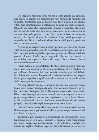 Os médicos repetem, sem refletir e sem estudo da questão,
que todos os efeitos do magnetismo não passam de produtos da
sugestão. Sustentam que o doente não deve a cura a um fluido
vital, mas simplesmente à influência de uma sugestão estranha.
Objeção da mais alta ingenuidade, porque a sugestão não pode
dar ao doente mais que uma idéia, um conceito; e a idéia por si
mesma não pode produzir cura. Só o poderá fazer no caso do
cérebro do doente dispor de bastante força vital para que a
sugestão auxilie a condução dessa força vital para a parte do
corpo que a necessita.
    A cura pelo magnetismo animal opera-se por meio do fluido
vital do magnetizador, por ele transferido a um organismo estra-
nho. A cura pela sugestão opera-se graças ao fluido vital do
próprio doente, fluido que a sugestão põe em movimento e
encaminha para a parte enferma do corpo. Eis a diferença única
entre os dois tratamentos.
    Quem admite a possibilidade de obter uma cura por meio da
idéia, sem nenhuma força ativa, intermediária entre o cérebro e a
parte doente do corpo, tem que admitir também a possibilidade
de efeitos sem causa. Impossível, portanto, substituir o magne-
tismo pela sugestão, a qual equivale a uma nova prova da reali-
dade do magnetismo animal.
    No magnetismo animal a alma se mostra inicialmente como
força vital, como princípio da vida; mas certos fenômenos reve-
lam que esse principio vital é idêntico ao suporte da consciência.
Observe-se isso que se chama relação entre o magnetizador e a
pessoa magnetizada, ou, em outras palavras, entre a fonte ódica e
o Od exteriorizado; há no fenômeno uma identidade de estado
psíquico que só pode explicar-se por uma troca ódica.
    Outros fenômenos ocultos igualmente provam a existência do
fluido magnético, e podemos até dizer que o magnetismo animal
é a chave da magia.
    Tomemos, por exemplo, a transmissão do pensamento. Esse
fenômeno dá-se, em geral, quando o paciente está mergulhado
em sono magnético ou hipnótico; e dificilmente quando em
estado de vigília. Trata-se aqui de fatos firmados por observa-
 