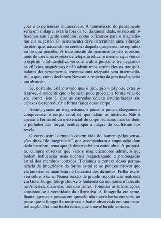 ções e experiências inumeráveis. A transmissão do pensamento
seria um milagre, estaria fora da lei da causalidade, se não admi-
tíssemos um agente condutor, como o fizemos para o magnetis-
mo e a sugestão. O pensamento deve determinar uma vibração
do éter, que, nascendo no cérebro daquele que pensa, se reproduz
no do que percebe. A transmissão do pensamento não é, assim,
mais do que uma espécie de telepatia ódica, e mesmo aqui vemos
o espírito vital identificar-se com a alma pensante. Se negarmos
os eflúvios magnéticos e não admitirmos serem eles os transpor-
tadores do pensamento, teremos uma telepatia sem intermediá-
rio, o que, como declarava Newton a respeito da gravitação, seria
um absurdo.
    Se, portanto, está provado que o princípio vital pode exterio-
rizar-se, é evidente que o homem pode projetar a forma vital de
seu corpo: isto é, que as camadas ódicas exteriorizadas são
capazes de reproduzir a forma física desse corpo.
    Assim, graças ao magnetismo, e pouco a pouco, chegamos a
compreender o corpo astral de que falam os místicos. Não é
apenas a forma ódica e essencial do corpo humano, mas também
o portador das forças ocultas que a magia do ocultismo nos
revela.
    O corpo astral denuncia-se em vida do homem pelas sensa-
ções ditas “de integridade”, que acompanham a amputação dum
dado membro, tema que já desenvolvi em outra obra. A propósi-
to, cumpre observar que vários magnetizadores admitem que
podem influenciar seus doentes magnetizando a prolongação
astral dos membros cortados. Teríamos a certeza dessa perma-
nência da integridade da forma astral se se pudesse provar que
ela também se manifesta no fantasma dos defuntos. Fidler escre-
veu sobre o tema. Numa sessão de grande importância realizada
em Gotenburgo, fotografou-se o fantasma de um homem falecido
na América, dizia ele, três dias antes. Tomadas as informações,
constatou-se a veracidade da afirmativa. A fotografia era seme-
lhante; apenas a pessoa em questão não usava barba em vida, ao
passo que a fotografia mostrava a barba observada em sua mate-
rialização. Era uma barba ódica, que a navalha não cortava.
 