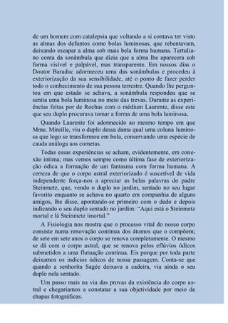 de um homem com catalepsia que voltando a si contava ter visto
as almas dos defuntos como bolas luminosas, que rebentavam,
deixando escapar a alma sob mais bela forma humana. Tertulia-
no conta da sonâmbula que dizia que a alma lhe aparecera sob
forma visível e palpável, mas transparente. Em nossos dias o
Doutor Baraduc adormeceu uma das sonâmbulas e procedeu à
exteriorização da sua sensibilidade, até o ponto de fazer perder
todo o conhecimento de sua pessoa terrestre. Quando lhe pergun-
tou em que estado se achava, a sonâmbula respondeu que se
sentia uma bola luminosa no meio das trevas. Durante as experi-
ências feitas por de Rochas com o médium Laurente, disse este
que seu duplo procurava tomar a forma de uma bola luminosa.
    Quando Laurente foi adormecido ao mesmo tempo em que
Mme. Mireille, viu o duplo dessa dama qual uma coluna lumino-
sa que logo se transformou em bola, conservando uma espécie de
cauda análoga aos cometas.
    Todas essas experiências se acham, evidentemente, em cone-
xão intima; mas vemos sempre como última fase de exterioriza-
ção ódica a formação de um fantasma com forma humana. A
certeza de que o corpo astral exteriorizado é suscetível de vida
independente força-nos a apreciar as belas palavras do padre
Steinmetz, que, vendo o duplo no jardim, sentado no seu lugar
favorito enquanto se achava no quarto em companhia de alguns
amigos, lhe disse, apontando-se primeiro com o dedo e depois
indicando o seu duplo sentado no jardim: “Aqui está o Steinmetz
mortal e lá Steinmetz imortal.”
    A Fisiologia nos mostra que o processo vital do nosso corpo
consiste numa renovação contínua dos átomos que o compõem;
de sete em sete anos o corpo se renova completamente. O mesmo
se dá com o corpo astral, que se renova pelos eflúvios ódicos
submetidos a uma flutuação contínua. Eis porque por toda parte
deixamos os indícios ódicos de nossa passagem. Conta-se que
quando a senhorita Sagée deixava a cadeira, via ainda o seu
duplo nela sentado.
    Um passo mais na via das provas da existência do corpo as-
tral e chegaríamos a constatar a sua objetividade por meio de
chapas fotográficas.
 