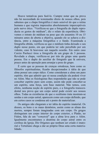 Houve tentativas para fazê-lo. Cumpre notar que na prova
não há necessidade do testemunho direto de nossos olhos, pois
sabemos que a chapa fotográfica é mais sensível do que a retina
humana e que registra impressões absolutamente imperceptíveis
pelo nervo ótico. “Verificou-se que a fotografia do duplo repro-
duzia os gestos do médium”, diz o relato da experiência. Obti-
vemos o retrato do médium na pose que ele assumira 10 ou 15
minutos antes de aberta a objetiva, quando ele se achava a dis-
tância, entre a máquina fotográfica e o fundo. Examinada a
fotografia obtida, verificou-se que o médium tinha deixado o seu
duplo nesse ponto, em que poderia ter sido percebido por um
vidente, caso lá houvesse um naquela ocasião. Em outro caso
Curzio Paolucci tirou a fotografia de um grupo de 3 pessoas.
Revelada a chapa, verificou-se por trás do grupo uma quarta
pessoa. Era o duplo do auxiliar do fotografo que lá estivera,
pouco antes da operação para arranjar a pose do grupo.
    É certo que as pessoas de crenças ortodoxas, bem como os
filósofos espiritualistas, ficarão decepcionados à idéia de que
alma possui um corpo ódico. Como consideram a alma um puro
espírito, têm que admitir que só nessa condição ela poderá viver
no Além. Mas os fisiologistas lhes responderão que não se pode
conceber espírito puro sem corpo, assim não pode conceber-se
um espírito, uma força, sem base material. Não temos, com
efeito, nenhuma noção de espírito puro, e a fotografia transcen-
dental nos prova que um corpo astral pode existir aos nossos
olhos. Todas as existências de que o ocultismo trata mostram-se
unidas a um corpo astral, aparecem como um corpo definido, que
em certos casos se condensa até o ponto de materializar.
    Os antigos não chegaram a ter idéia do espírito imaterial. Os
deuses, os bons e os maus demônios, assim como as almas dos
mortos, sempre foram imaginadas com um corpo. Os gregos
distinguiam um corpo interior do corpo exterior, e Platão, no
Fédon, fala de um “somatoid” que a alma leva para o Além.
Igualmente encontramos a doutrina do corpo astral entre os
corifeus da Igreja. Diz Orígenes que nenhum ser criado é imate-
rial e Tertuliano chega a dar ao próprio Deus uma certa materia-
lidade.
 