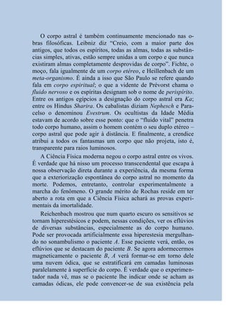 O corpo astral é também continuamente mencionado nas o-
bras filosóficas. Leibniz diz “Creio, com a maior parte dos
antigos, que todos os espíritos, todas as almas, todas as substân-
cias simples, ativas, estão sempre unidas a um corpo e que nunca
existiram almas completamente desprovidas de corpo”. Fichte, o
moço, fala igualmente de um corpo etéreo, e Heillenbach de um
meta-organismo. É ainda a isso que São Paulo se refere quando
fala em corpo espiritual; o que a vidente de Prévorst chama o
fluido nervoso e os espíritas designam sob o nome de perispírito.
Entre os antigos egípcios a designação do corpo astral era Ka;
entre os Hindus Sharira. Os cabalistas diziam Nephesch e Para-
celso o denominou Evestrum. Os ocultistas da Idade Média
estavam de acordo sobre esse ponto: que o “fluido vital” penetra
todo corpo humano, assim o homem contém o seu duplo etéreo –
corpo astral que pode agir à distância. E finalmente, a crendice
atribui a todos os fantasmas um corpo que não projeta, isto é,
transparente para raios luminosos.
    A Ciência Física moderna negou o corpo astral entre os vivos.
É verdade que há nisso um processo transcendental que escapa à
nossa observação direta durante a experiência, da mesma forma
que a exteriorização espontânea do corpo astral no momento da
morte. Podemos, entretanto, controlar experimentalmente a
marcha do fenômeno. O grande mérito de Rochas reside em ter
aberto a rota em que a Ciência Física achará as provas experi-
mentais da imortalidade.
    Reichenbach mostrou que num quarto escuro os sensitivos se
tornam hiperestésicos e podem, nessas condições, ver os eflúvios
de diversas substâncias, especialmente as do corpo humano.
Pode ser provocada artificialmente essa hiperestesia mergulhan-
do no sonambulismo o paciente A. Esse paciente verá, então, os
eflúvios que se destacam do paciente B. Se agora adormecermos
magneticamente o paciente B, A verá formar-se em torno dele
uma nuvem ódica, que se estratificará em camadas luminosas
paralelamente à superfície do corpo. É verdade que o experimen-
tador nada vê, mas se o paciente lhe indicar onde se acham as
camadas ódicas, ele pode convencer-se de sua existência pela
 